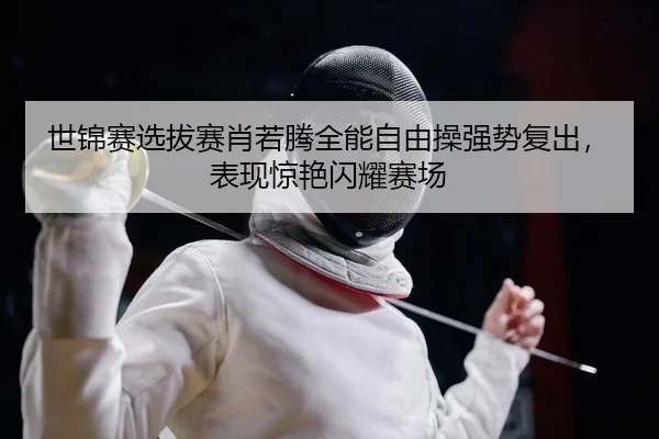 世锦赛选拔赛肖若腾全能自由操强势复出，表现惊艳闪耀赛场